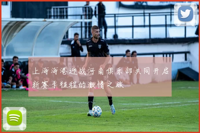上海海港迎战河南俱乐部共同开启新赛季征程的激情之旅
