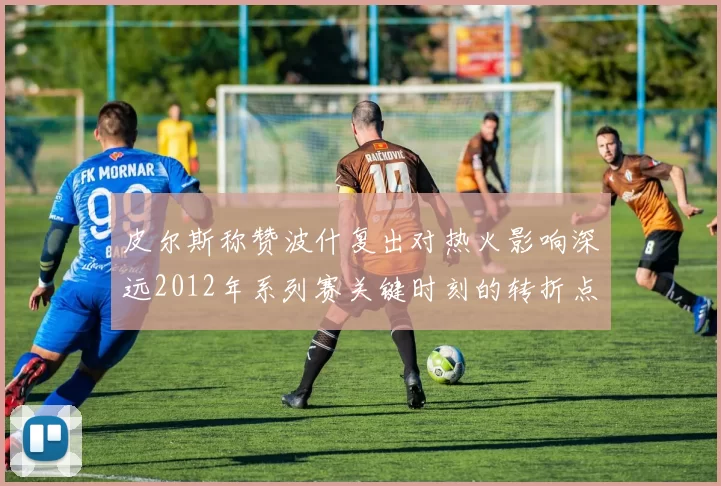皮尔斯称赞波什复出对热火影响深远2012年系列赛关键时刻的转折点