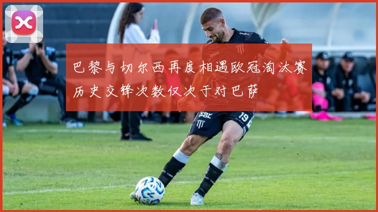 巴黎与切尔西再度相遇欧冠淘汰赛历史交锋次数仅次于对巴萨