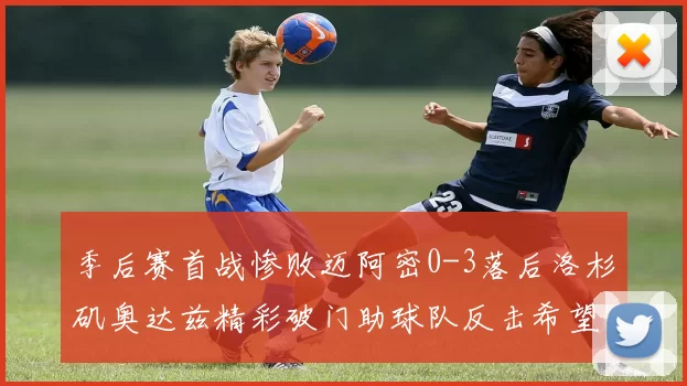 季后赛首战惨败迈阿密0-3落后洛杉矶奥达兹精彩破门助球队反击希望