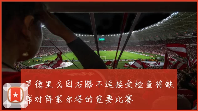 罗德里戈因右膝不适接受检查将缺席对阵塞尔塔的重要比赛