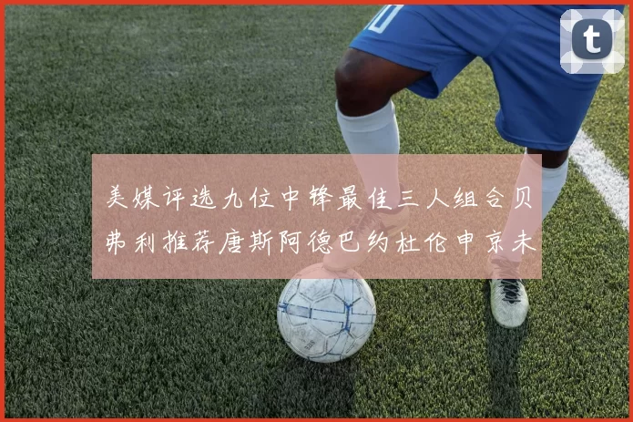 美媒评选九位中锋最佳三人组合贝弗利推荐唐斯阿德巴约杜伦申京未入选
