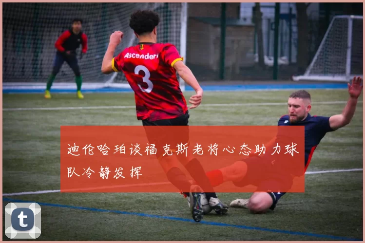 迪伦哈珀谈福克斯老将心态助力球队冷静发挥