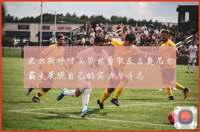 皮尔斯呼吁戈贝尔勇敢反击奥尼尔霸凌展现自己的实力与斗志