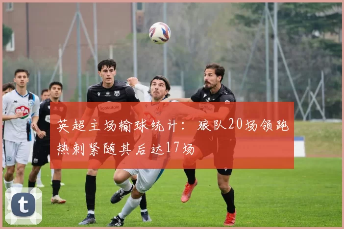 英超主场输球统计：狼队20场领跑热刺紧随其后达17场