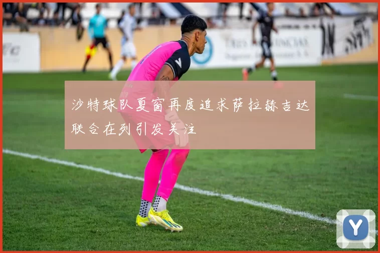 沙特球队夏窗再度追求萨拉赫吉达联合在列引发关注