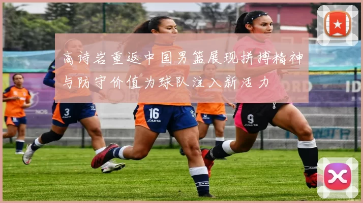 高诗岩重返中国男篮展现拼搏精神与防守价值为球队注入新活力