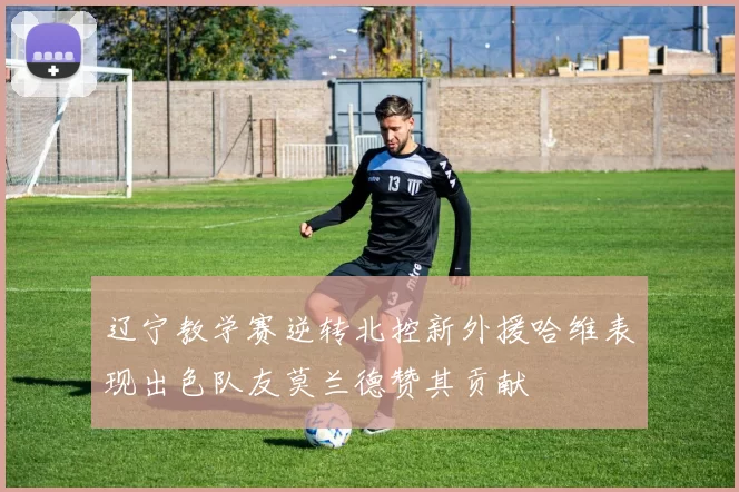 辽宁教学赛逆转北控新外援哈维表现出色队友莫兰德赞其贡献