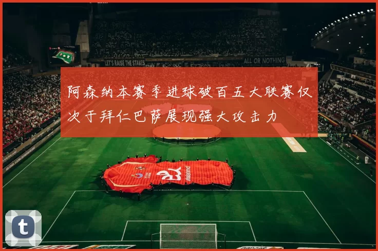 阿森纳本赛季进球破百五大联赛仅次于拜仁巴萨展现强大攻击力