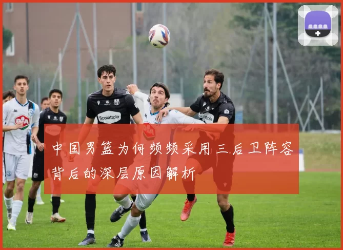 中国男篮为何频频采用三后卫阵容背后的深层原因解析
