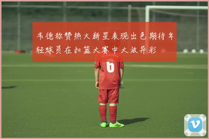 韦德称赞热火新星表现出色期待年轻球员在扣篮大赛中大放异彩