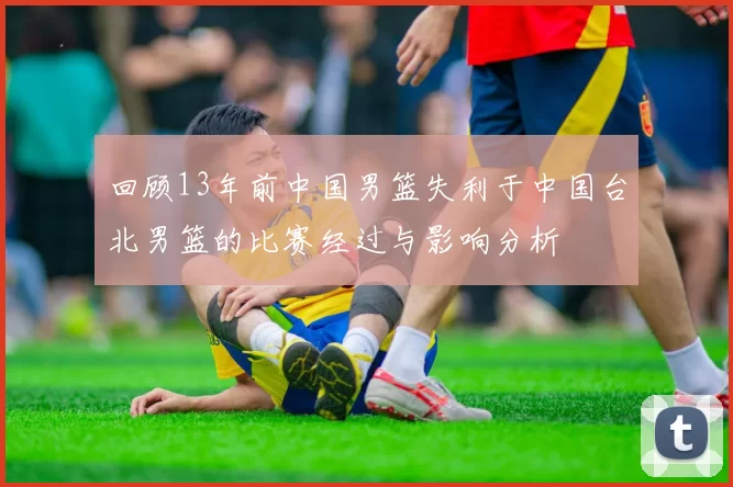 回顾13年前中国男篮失利于中国台北男篮的比赛经过与影响分析