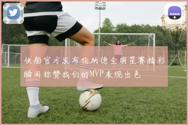 快船官方发布伦纳德全明星赛精彩瞬间称赞我们的MVP表现出色