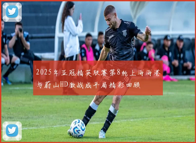 2025年亚冠精英联赛第8轮上海海港与蔚山HD激战成平局精彩回顾