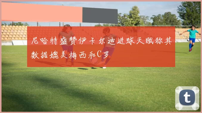 尼哈特盛赞伊卡尔迪进球天赋称其数据媲美梅西和C罗